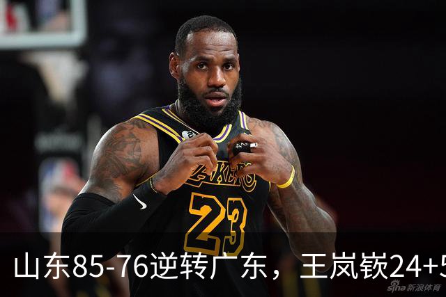 山东85-76逆转广东，王岚嵚24+5+7，博日奇27+11，胡明轩、徐杰联手6分